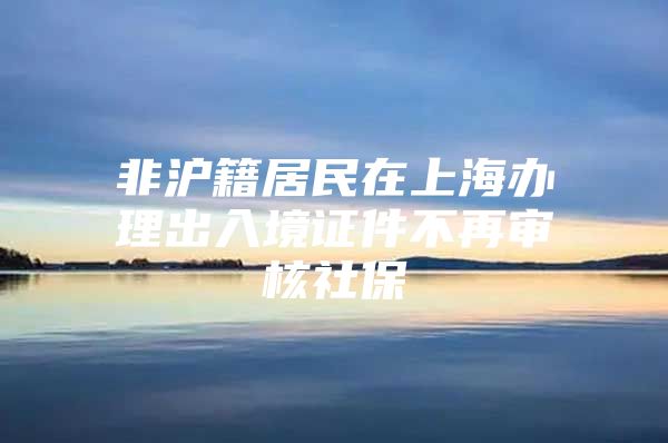 非沪籍居民在上海办理出入境证件不再审核社保