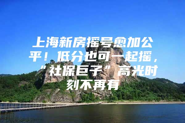 上海新房摇号愈加公平！低分也可一起摇，“社保巨子”高光时刻不再有