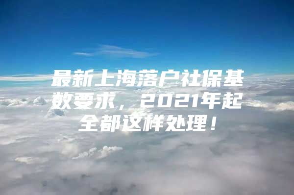 最新上海落户社保基数要求，2021年起全都这样处理！