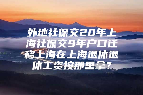 外地社保交20年上海社保交9年户口迁移上海在上海退休退休工资按那里拿？