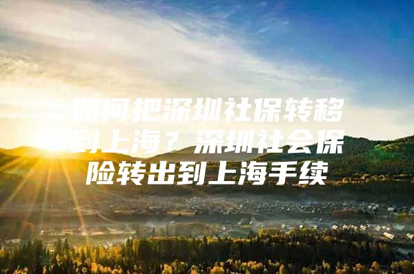 如何把深圳社保转移到上海？深圳社会保险转出到上海手续