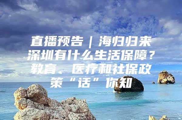 直播预告｜海归归来深圳有什么生活保障？教育、医疗和社保政策“话”你知