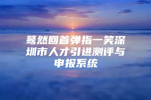 蓦然回首弹指一笑深圳市人才引进测评与申报系统