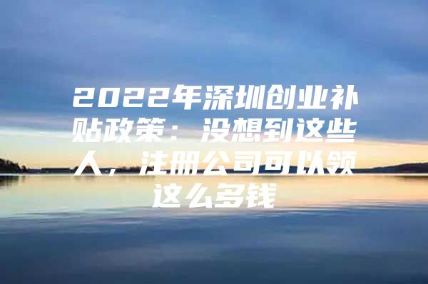 2022年深圳创业补贴政策：没想到这些人，注册公司可以领这么多钱