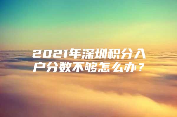 2021年深圳积分入户分数不够怎么办？