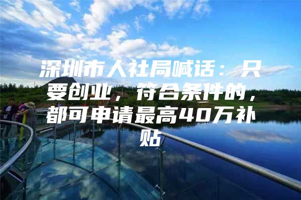 深圳市人社局喊话：只要创业，符合条件的，都可申请最高40万补贴