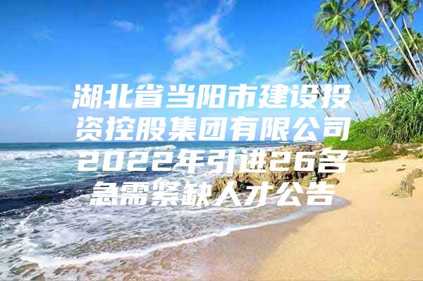 湖北省当阳市建设投资控股集团有限公司2022年引进26名急需紧缺人才公告