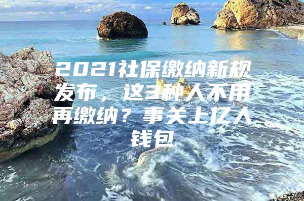 2021社保缴纳新规发布，这3种人不用再缴纳？事关上亿人钱包