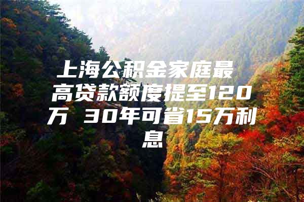 上海公积金家庭最 高贷款额度提至120万 30年可省15万利息