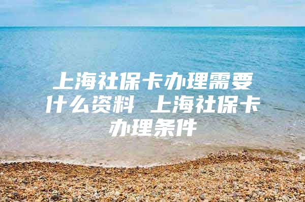 上海社保卡办理需要什么资料 上海社保卡办理条件