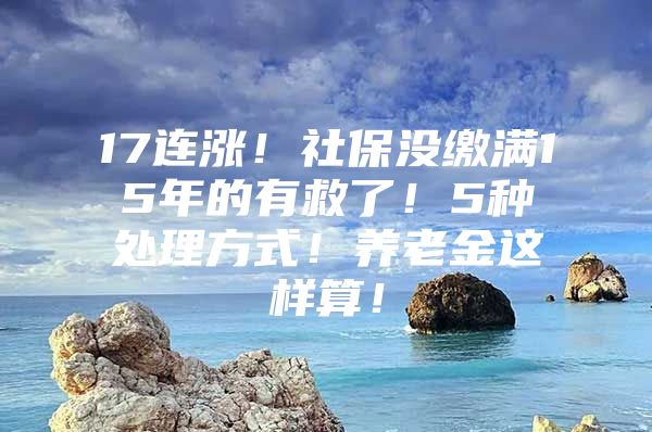 17连涨！社保没缴满15年的有救了！5种处理方式！养老金这样算！