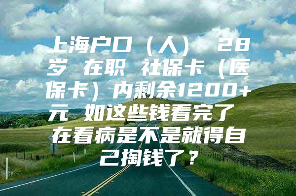 上海户口（人） 28岁 在职 社保卡（医保卡）内剩余1200+元 如这些钱看完了 在看病是不是就得自己掏钱了？