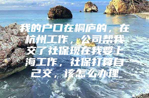 我的户口在桐庐的，在杭州工作，公司帮我交了社保现在我要上海工作，社保打算自己交，该怎么办理