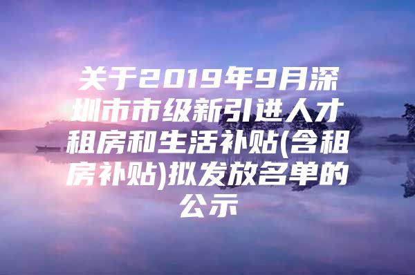 关于2019年9月深圳市市级新引进人才租房和生活补贴(含租房补贴)拟发放名单的公示