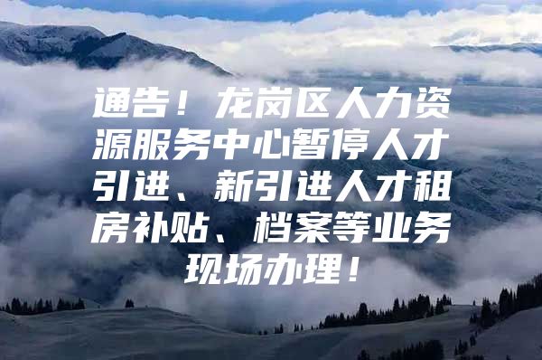 通告！龙岗区人力资源服务中心暂停人才引进、新引进人才租房补贴、档案等业务现场办理！