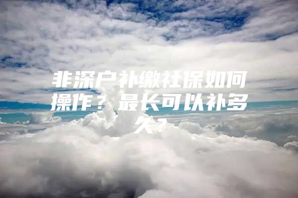 非深户补缴社保如何操作？最长可以补多久？