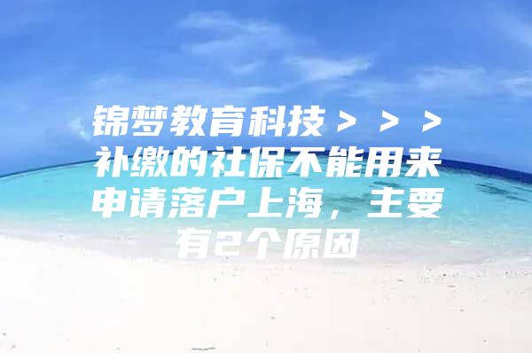 锦梦教育科技＞＞＞补缴的社保不能用来申请落户上海，主要有2个原因