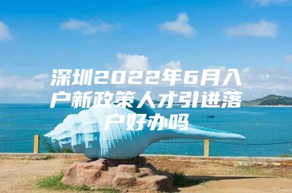 深圳2022年6月入户新政策人才引进落户好办吗