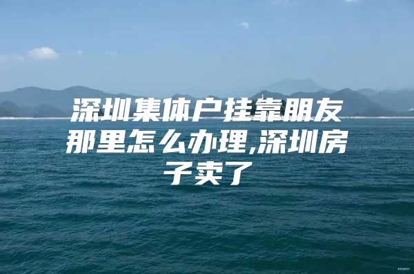 深圳集体户挂靠朋友那里怎么办理,深圳房子卖了