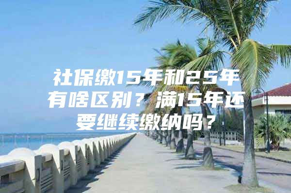 社保缴15年和25年有啥区别？满15年还要继续缴纳吗？