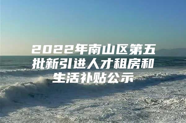 2022年南山区第五批新引进人才租房和生活补贴公示