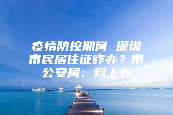 疫情防控期间 深圳市民居住证咋办？市公安局：网上办