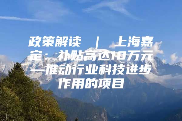 政策解读 ｜ 上海嘉定：补贴高达10万元—推动行业科技进步作用的项目