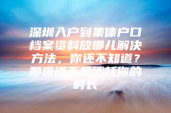 深圳入户到集体户口档案资料放哪儿解决方法，你还不知道？那难道不是消耗你的时长