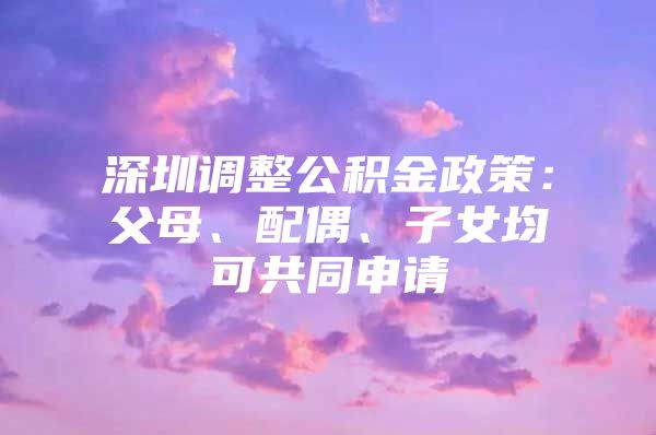 深圳调整公积金政策：父母、配偶、子女均可共同申请