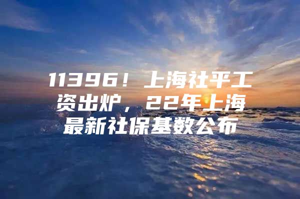 11396！上海社平工资出炉，22年上海最新社保基数公布