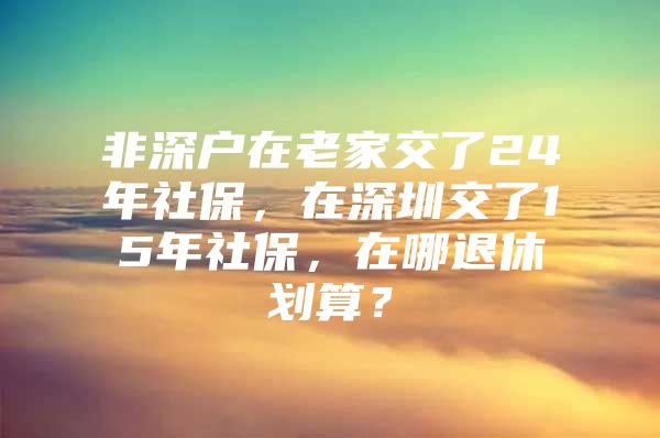 非深户在老家交了24年社保，在深圳交了15年社保，在哪退休划算？