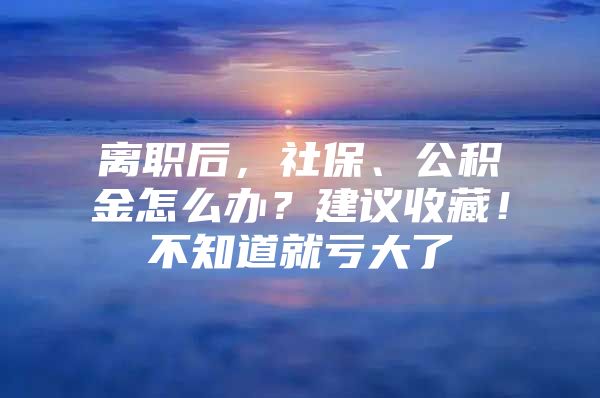 离职后，社保、公积金怎么办？建议收藏！不知道就亏大了