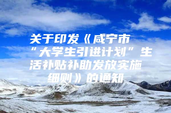 关于印发《咸宁市“大学生引进计划”生活补贴补助发放实施细则》的通知