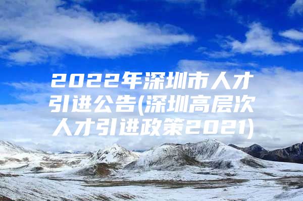 2022年深圳市人才引进公告(深圳高层次人才引进政策2021)