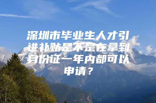 深圳市毕业生人才引进补贴是不是在拿到身份证一年内都可以申请？