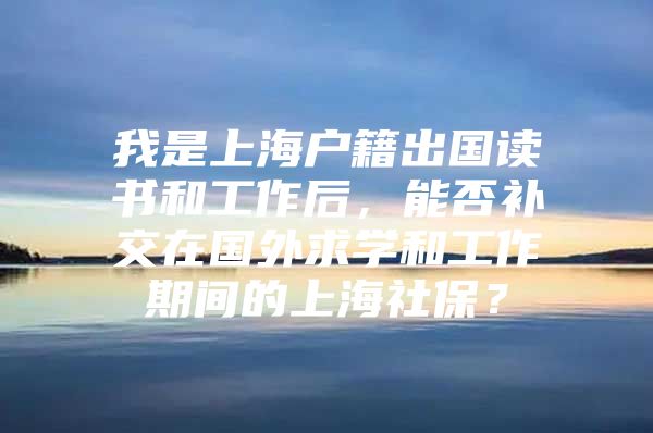 我是上海户籍出国读书和工作后，能否补交在国外求学和工作期间的上海社保？