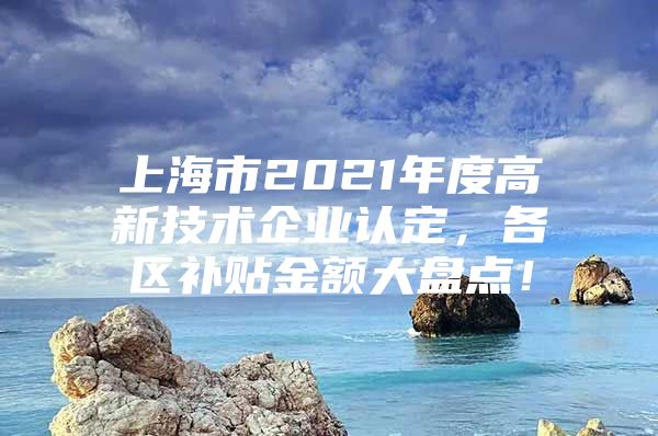 上海市2021年度高新技术企业认定，各区补贴金额大盘点！