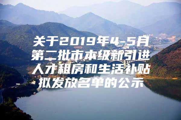 关于2019年4-5月第二批市本级新引进人才租房和生活补贴拟发放名单的公示