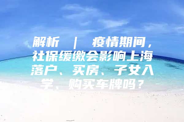 解析 ｜ 疫情期间，社保缓缴会影响上海落户、买房、子女入学、购买车牌吗？