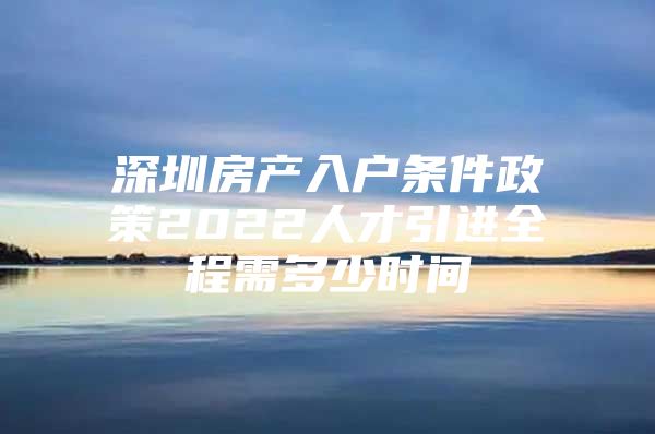 深圳房产入户条件政策2022人才引进全程需多少时间