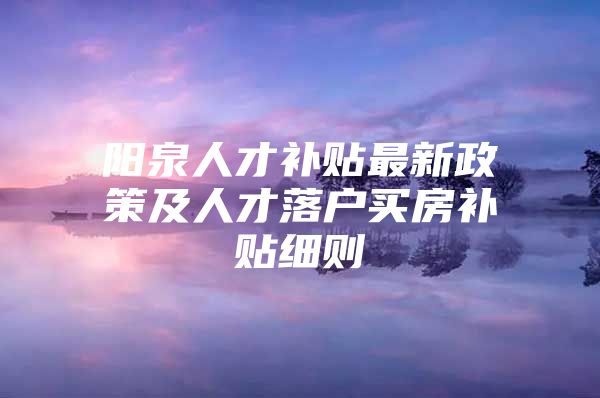 阳泉人才补贴最新政策及人才落户买房补贴细则