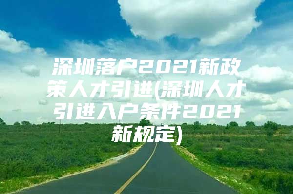 深圳落户2021新政策人才引进(深圳人才引进入户条件2021新规定)