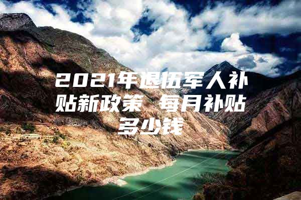 2021年退伍军人补贴新政策 每月补贴多少钱