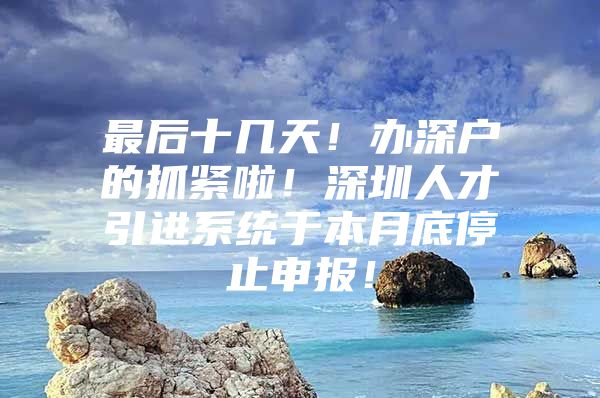 最后十几天！办深户的抓紧啦！深圳人才引进系统于本月底停止申报！