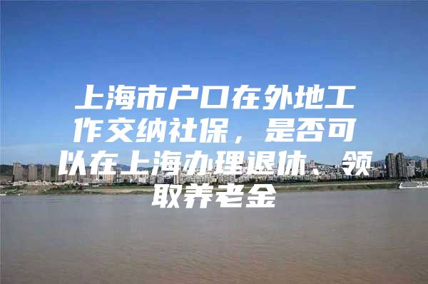 上海市户口在外地工作交纳社保，是否可以在上海办理退休、领取养老金