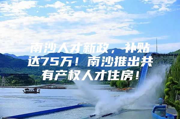 南沙人才新政，补贴达75万！南沙推出共有产权人才住房！