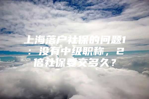 上海落户社保的问题1：没有中级职称，2倍社保要交多久？