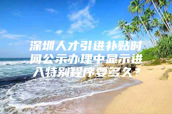 深圳人才引进补贴时间公示办理中显示进入特别程序要多久？