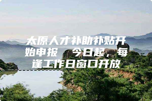 太原人才补助补贴开始申报→ 今日起，每逢工作日窗口开放