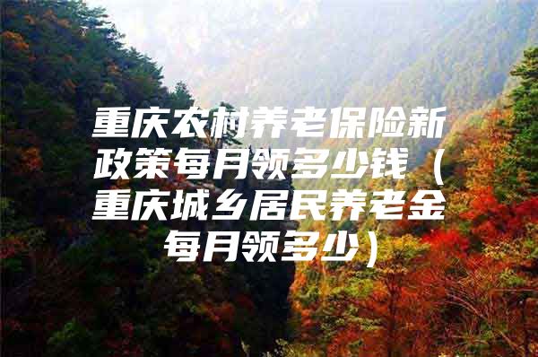 重庆农村养老保险新政策每月领多少钱（重庆城乡居民养老金每月领多少）